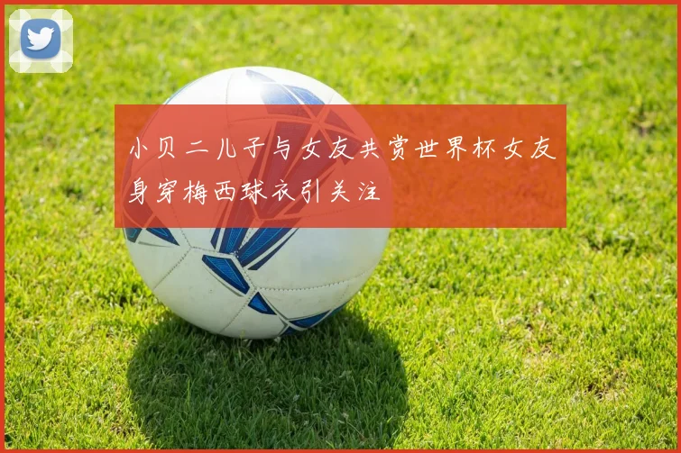 小贝二儿子与女友共赏世界杯女友身穿梅西球衣引关注