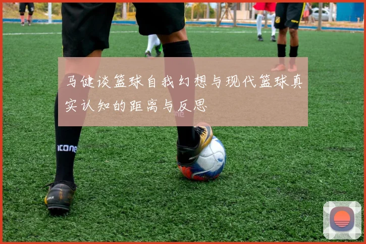马健谈篮球自我幻想与现代篮球真实认知的距离与反思
