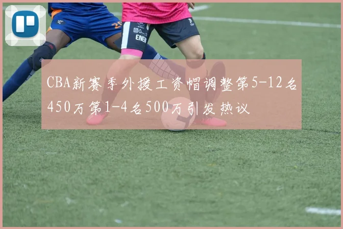 CBA新赛季外援工资帽调整第5-12名450万第1-4名500万引发热议