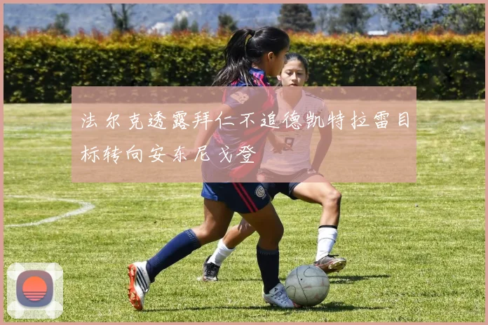 法尔克透露拜仁不追德凯特拉雷目标转向安东尼戈登