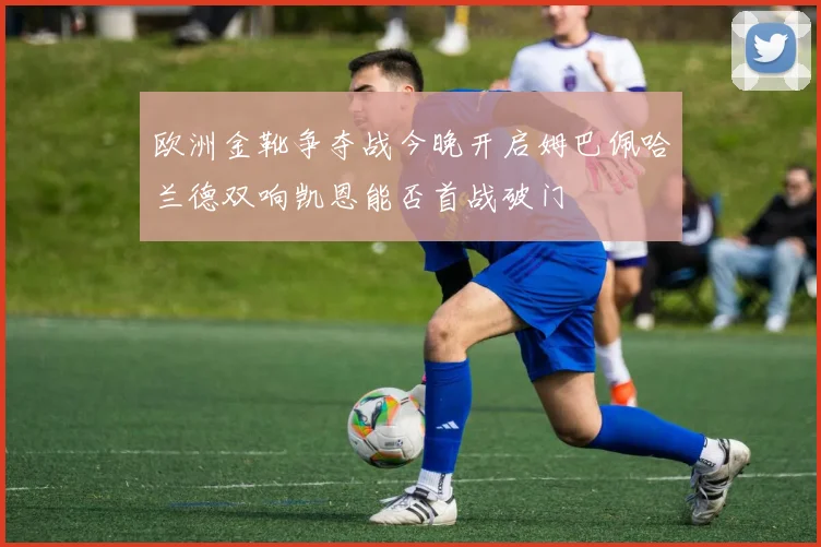 欧洲金靴争夺战今晚开启姆巴佩哈兰德双响凯恩能否首战破门