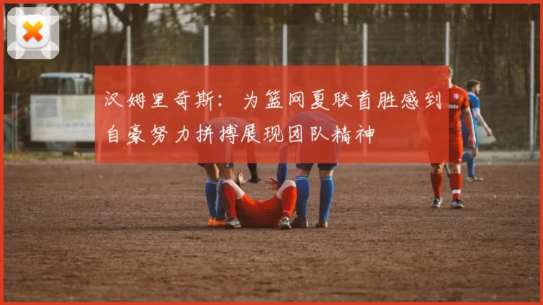 汉姆里奇斯：为篮网夏联首胜感到自豪努力拼搏展现团队精神