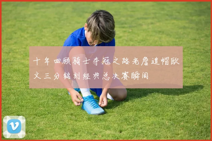 十年回顾骑士夺冠之路老詹追帽欧文三分铭刻经典总决赛瞬间