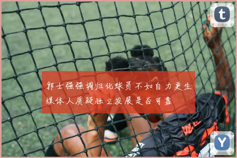 郭士强强调归化球员不如自力更生媒体人质疑独立发展是否可靠