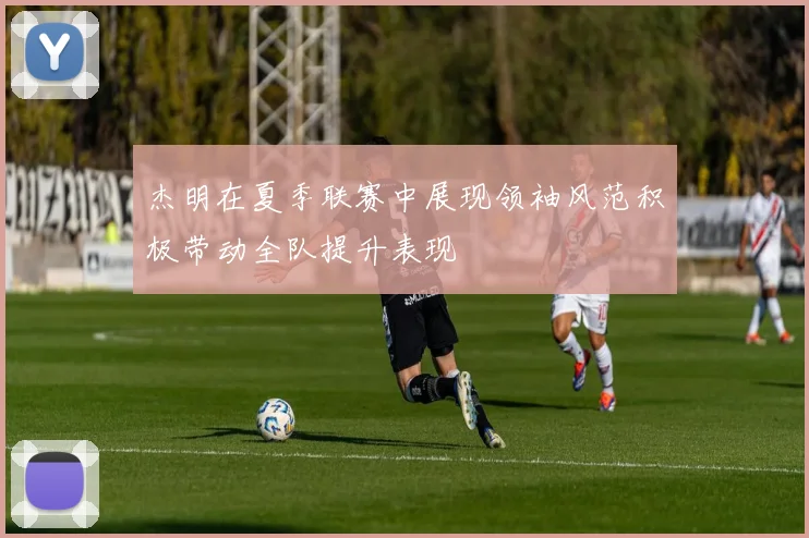 杰明在夏季联赛中展现领袖风范积极带动全队提升表现