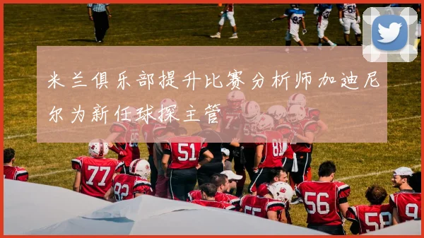 米兰俱乐部提升比赛分析师加迪尼尔为新任球探主管