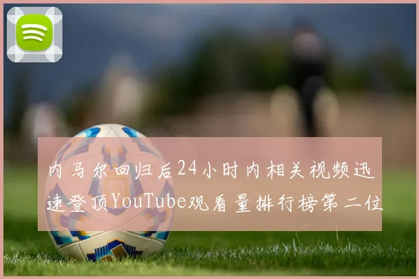 内马尔回归后24小时内相关视频迅速登顶YouTube观看量排行榜第二位