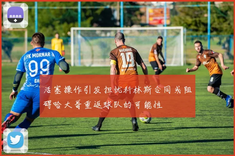 活塞操作引发担忧科林斯合同或阻碍哈大哥重返球队的可能性