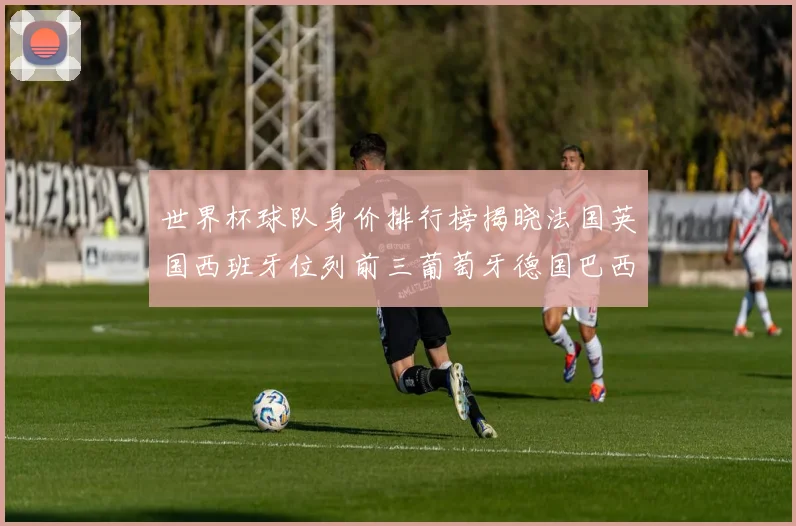 世界杯球队身价排行榜揭晓法国英国西班牙位列前三葡萄牙德国巴西身价均超九亿欧元
