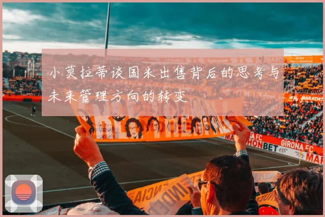 小莫拉蒂谈国米出售背后的思考与未来管理方向的转变
